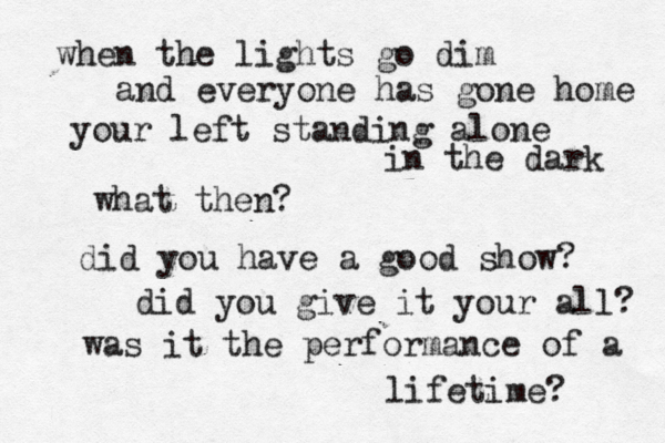 when the lights go dim and everyone has gone home your left standing alone in the dark what then? did you have a good show? did you give it your all? was it the performance of a lifetime? 