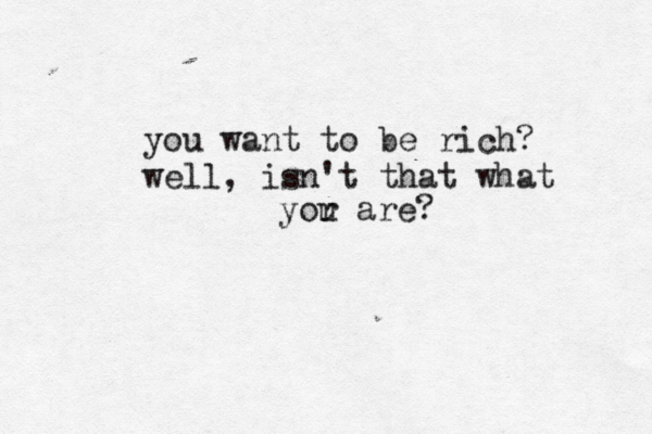 you want to be rich? well, isn't that what yor u are?