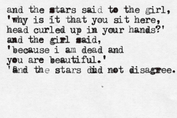 and the stars said to the girl, ' why is it that you sit here, head curled up in your hands?' and the girl said, ' because i am dead and you are beautiful.' ' and the stars dud i not disagree. a 