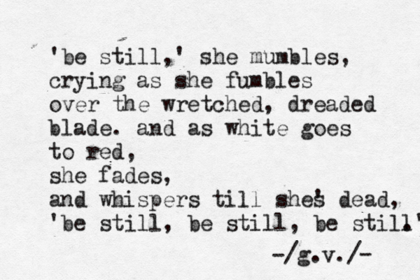' be still,' she mumbles, crying as she fumbles over the wretched, dreaded blade. and as white goes to red, she fades, and whispers till shes ' dead, ' be still, be still , be still .' /g.v./ - - 