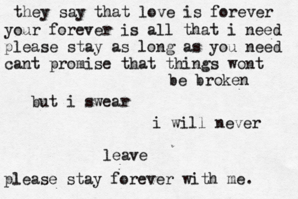 they say that love is forever your forever is all that i need please stay as long as you need cant promise that things wont be broken but i swear i will never leave please stay forever with me. 