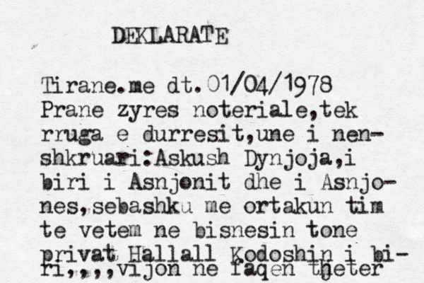 DEKLARATE Tirane.me dt.01/04/1978 Prane zyres noteriale,tek rruga e durresit,une i nen- shkruari:Askush Dynjoja,i biri i Asnjonit dhe i Asnjo- nes,sebashku me ortakun tim te vetem ne bisnesin tone privat Hallall Kodoshin i bi- ri,,,,vijon ne faqen th jeter 