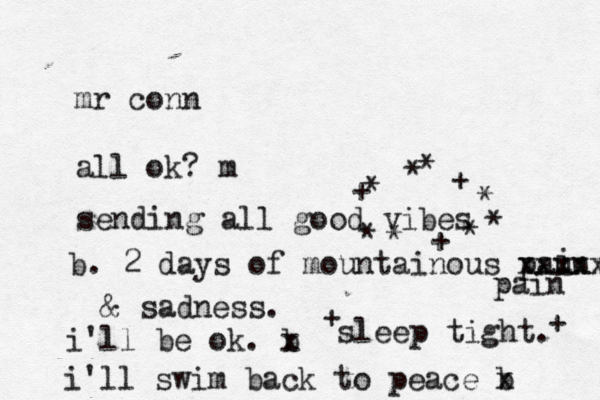 mr conn all ok? m sending all good vibes b. 2 days of mountainous paun i xxxxx pain & sadness. i'll be ok. b x i'll swim back to peace b x sleep tight. * ***** **++ + + + 