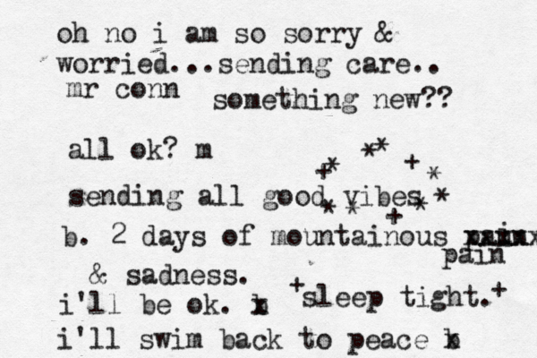 mr conn all ok? m sending all good vibes b. 2 days of mountainous paun i xxxxx pain & sadness. i'll be ok. b x i'll swim back to peace b x sleep tight. * ***** **++ + + + oh no i am so sorry & worried...sending care.. something new?? 