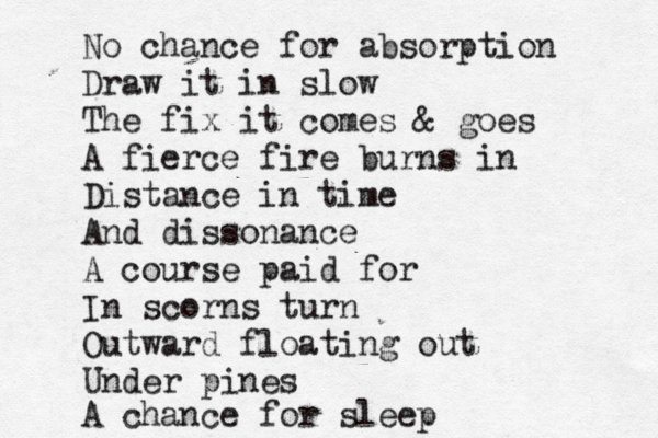 No chance for absorption Draw it in slow The fix it comes & goes A fierce fire burns in Distance in time And dissonance A course paid for In scorns turn Outward floating out Under pines A chance for sleep 