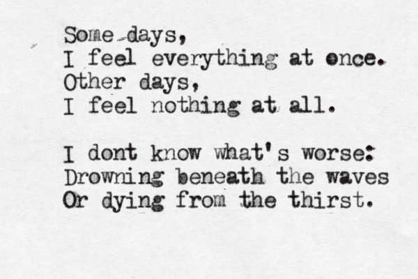 Some days, I feel everything at once. Other days, I feel nothing at all. I dont know what's worse: Drowning beneath the waves Or dying from the thirst. 