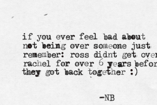 if you ever feel bad about not being over someone just remember: ross didnt get over rachel for over 6 yesrs a before they got back together :) -NB 