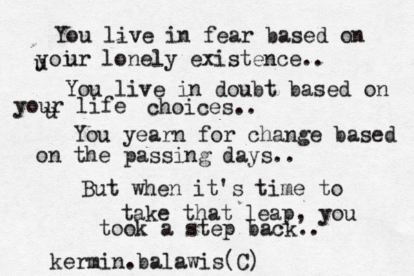 You live in fear based on u yoi ur lonely existence.. You live in doubt based on u your life choices.. You yearn for change based on the passing days.. But when it's time to take that leap , you took a step back.. kermin.balawis(C)
