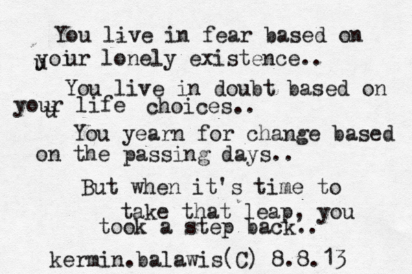 You live in fear based on u yoi ur lonely existence.. You live in doubt based on u your life choices.. You yearn for change based on the passing days.. But when it's time to take that leap , you took a step back.. kermin.balawis(C) 8.8.13 
