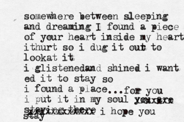 somewhere between sleeping and dreaming I found a piece of your heart inside my heart ithurt so i dug it our t to lookat it i glistenedand shined i want ed it to stay i found a place i put it in my soul you are staying there so ...for you xxxxxxx e xxxxxxxxxxxx i hope you stay 