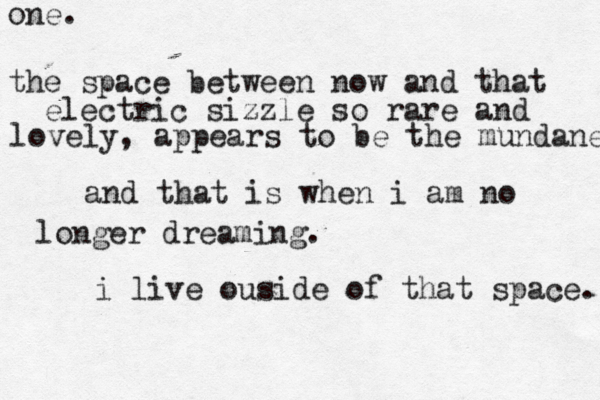 one. the space between now and that electric sizzle so rare and lovely, appears to be the mundane and that is when i am no longer dreaming. i live ouside of that space. 