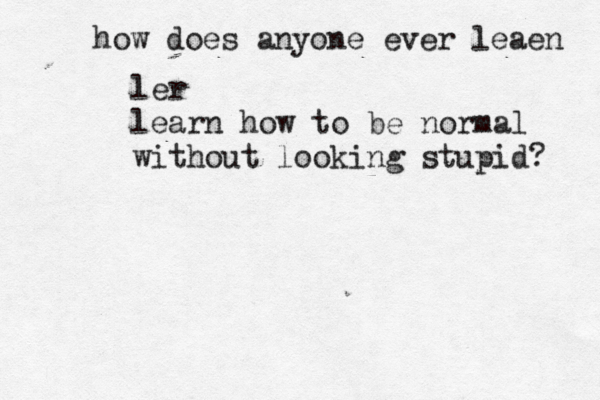 how does anyone ever leaen ler learn how to be normal without looking stupid? 
