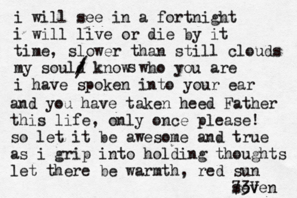 i will see in a fortnight i will live or die by it time, slower than still clouds my sould know who you are i have spoken into your ear / / / s and you have taken heed Father this life, only once please! so let it be awesome and true as i grip into holding thoughts let there be warmth, red sun seven 73V 