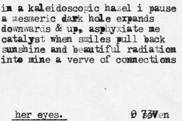 in a kaleidoscopic hazel i pause a mesmeric dark hole expands downwards & up, asphyxiate me catalyst when smiles pull back sunshine and beautiful radiation into mine a verve of connections her eyes. r 0 seven 73V __________ 