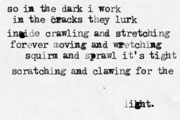 so in the dark i work in the cracks they lurk inaide crawling and stretching s s s a forever moving and wretching squirm and sprawl it's tight scratching and clawing for the lihh g g ght. 