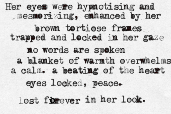Her eyes were hypnotising and mesmorizing, enhanced by her brown tortiose frames trapped and locked in her gaze no words are spoken a blanket of warmth overwhelms a calm. a beating of the heart eyes locked, peace. lost firever o o o in her look. 