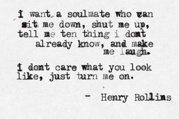 i I want a soulmate who v can sit me down, shut me up, tell me ten thing i dont already know, and make me laugh. i I dont care what you look like, just turn me on. Henry Rollins - 
