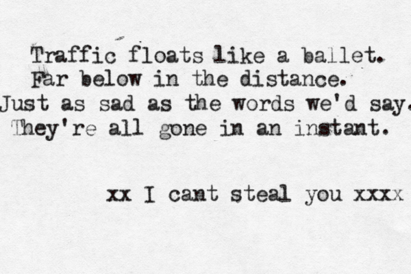 Traffic floats like a ballet. Far below in the distance. Just as sad as the words we'd say. They're all gone in an instant. xx I cant steal you xxxx 