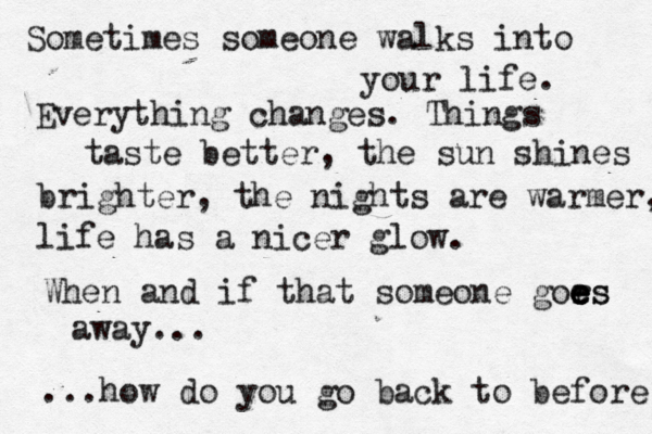 Sometimes someone walks into your life. Everything changes. Things taste better, the sun shines brighter , the nights are warmer, life has a nicer glow. When and if that someone gors e e e es away... ...how do you go back to before 