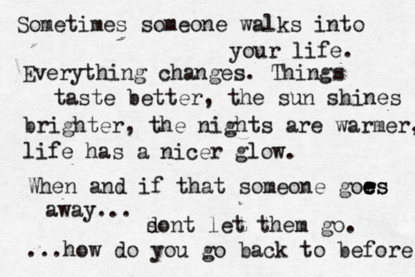 Sometimes someone walks into your life. Everything changes. Things taste better, the sun shines brighter , the nights are warmer, life has a nicer glow. When and if that someone gors e e e es away... ...how do you go back to before sont d let them go. 