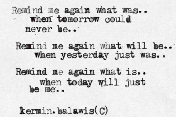 Remind me again what was.. when tomorrow could never be.. Remind me again what will be.. when yesterday just was.. Remind me again what is.. when today will just be me.. l kermin.balawis(C)