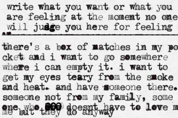 write what you want or what you are feeling at the moment no one will jusg d d s d sge you here for feeling .. . __________________________________ there's a box o f matches in my po cket and i want to go somewhere where i can empty it. i want to get my eyes tesry a from the smoke and heat. and have someone there. someone not from my family, some one who l di doo o os s 000 900 000 doesnt have to love m me but they do anyway