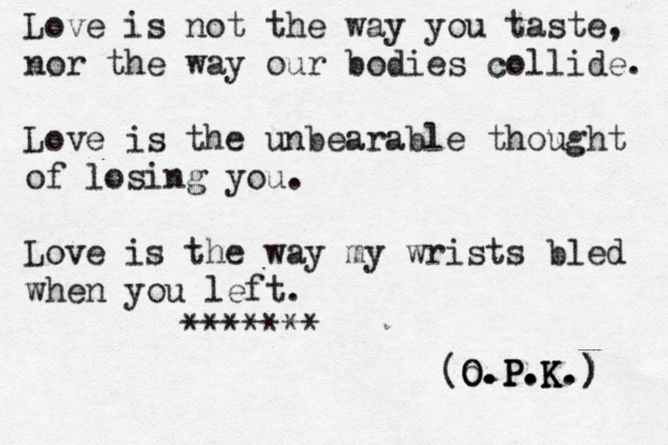 Love is not the way you taste, nor the way our bodies collide. Love is the unbearable thought of losing you. Love is the way my wrists bled when you left. ******* (O.P.K.) ) . K . P . O o.P.K 