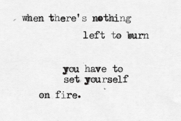 when there's nothing left to burn you have to set yourself on fire. 