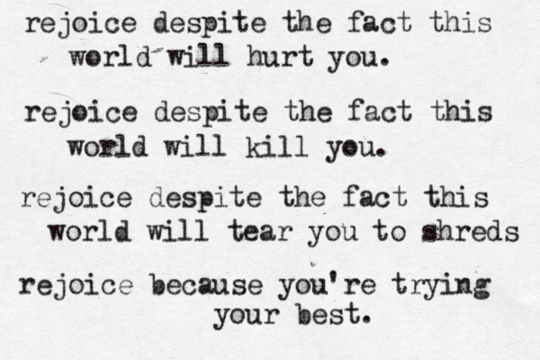 rejoice despite the fact this world will hurt you. rejoice despite the fact this world will kill you. rejoice despite the fact this world will tear you to shreds rejoice because you're trying your best. 