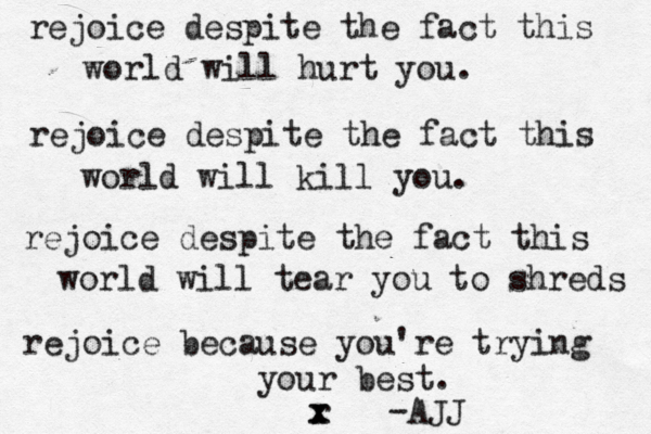 rejoice despite the fact this world will hurt you. rejoice despite the fact this world will kill you. rejoice despite the fact this world will tear you to shreds rejoice because you're trying your best. r x x -AJJ