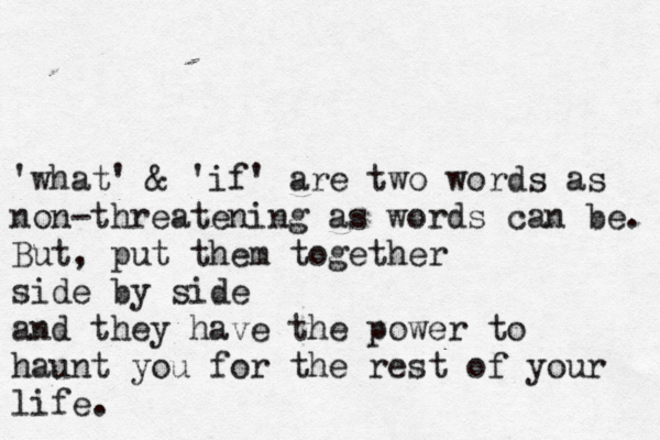 'what' & 'if' are two words as non-threatening as words can be. But , put them together side by side and they have the power to haunt you for the rest of your life. 
