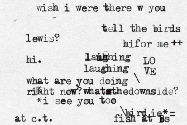 lewis? hi. what are you doing rihht now? g bird at c.t. wish i were there w you tell the birds hifor me i see you LO VE too ie \ * * whatsthedownside? ++ = fish at bs B \ laughing laihhing uh ug 