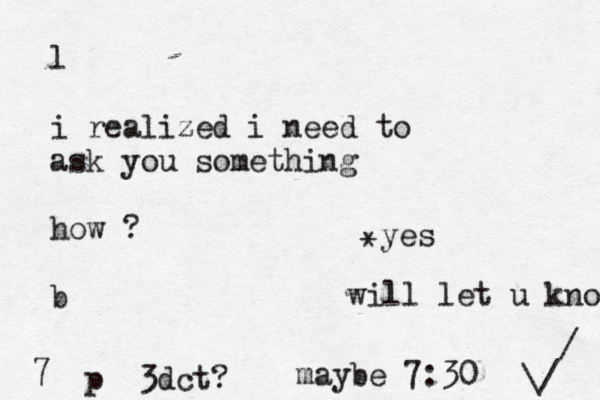 l i realized i need to ask you something how ? b 7 p 3dct? maybe 7:30 will let u know \/ / yes *