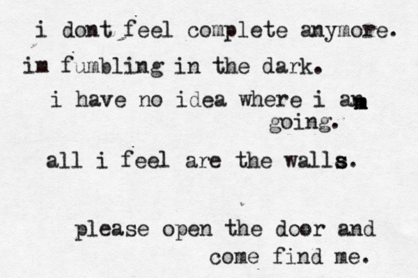i dont feel complete anymore. im fumbling in the dark. i have no idea where i an m m m going. all i feel are the walla s s. please open the door and come find me. 