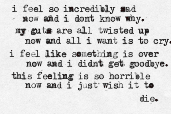i feel so incredibly sad now and i dont know why. my guts are all twisted up now and all i want is to cry. i feel like something is over now and i didnt get goodbye. this feeling is so horrible now and i just wish it to die. 