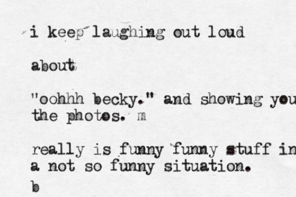 i keep laughing out loud about "oohhh becky." and showing you the photos. m really is funny funny stuff in a not so funny situation. b 
