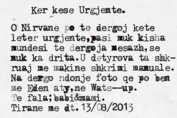 Ker kese Urgjente. O Nirvane po te dergoj kete leter urgjente,pasi muk kisha mundesi te dergoja mesazh,se nuk ka drita.U detyrova ta shk- ruaj me makine shkrimi manuale. Na dergo ndonje foto qe po ben me Eden aty,ne Wats--up. Te fala;babi&mami. Tirane me dt.13/08/2013