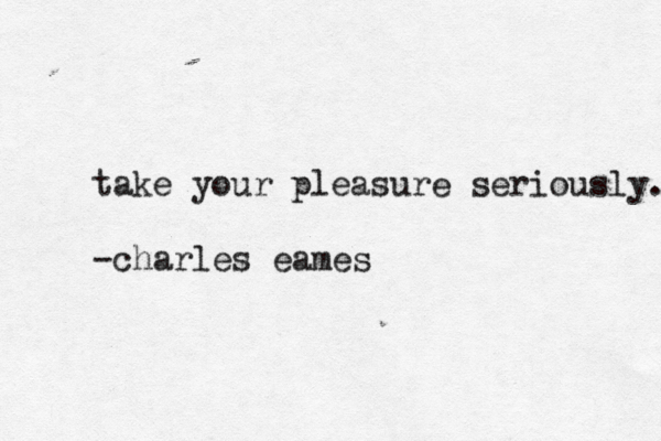 take your pleasure seriously. -charles eames