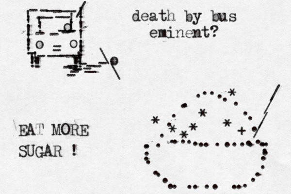 !!!!!!!!!!!!------/----------!!!!!ooo---------!!!!!!!!!----o--\\_------ ........................ ............... ................ * * + * * * * * //// death by bus eminent? EAT MORE SUGAR ! 
