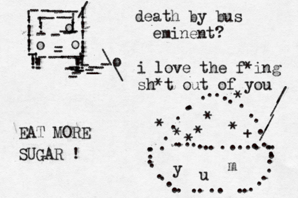 !!!!!!!!!!!!------/----------!!!!!ooo---------!!!!!!!!!----o--\\_------ ........................ ............... ................ * * + * * * * * //// death by bus eminent? EAT MORE SUGAR ! i love the f*ing sh*t out of you y u m 