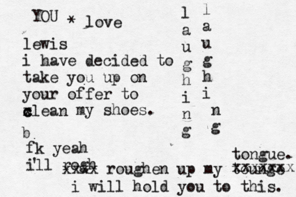 lewis i have decided to take you up on your offer to xlean c c c my shoes. b fk yeah ill rogh ' xxxx roughen up my tounge xxxxxxx tongue. l a u g h i n g l a u g h i n g i will hold you to this. YOU * love 