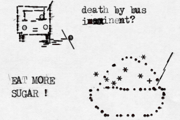 !!!!!!!!!!!!------/----------!!!!!ooo---------!!!!!!!!!----o--\\_------ ........................ ............... ................ * * + * * * * * //// death by bus eminent? EAT MORE SUGAR ! xx xx imm 
