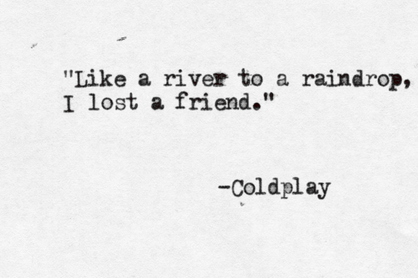 "Like a river to a raindrop, I lost a friend." -Coldplay 
