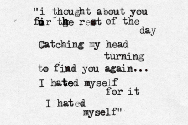 i thought about you fir tge rest h h h u u o o of the day Catching my head turning to find you again... I hat te ed myself for it I hated myself" "