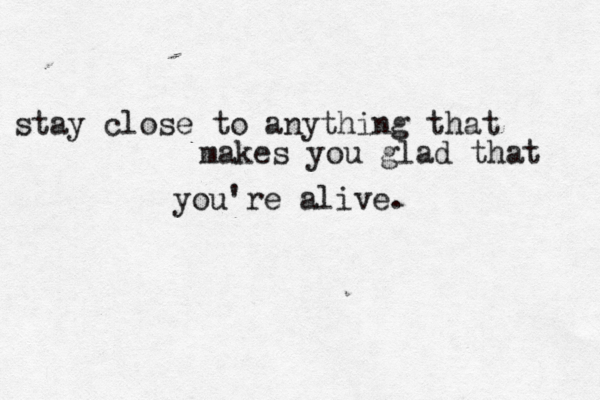 stay close to anything that makes you glad that you're alive. 