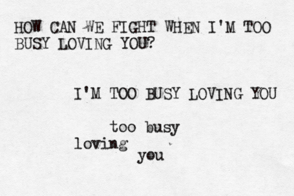 HOW CAN WE FIGHT WHEN I'M TOO BUSY LOVING YOU? I'M TOO BUSY LOVING YOU too busy loving you