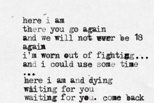 here i am there you go again and we will not ver ever be 18 again i'm worn out of fightig n ng and i could use some time ... ... here i am and dying wi aiting for you waiting for you. come back 