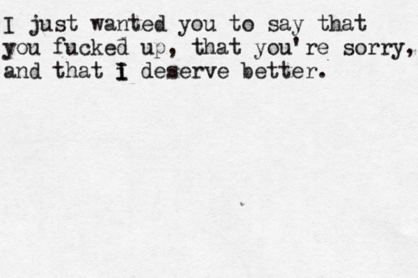I just wanted you to say that you fucked up, that you're sorry, and that i I I deserve better. 