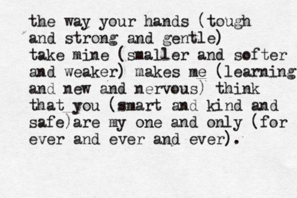 the way your hands (tough and strong and gentle) take mine (smaller and softer and weaker) makes me (learning and new and nervous) think that you (smart and kind and safe) are my one and only (for ever and ever and ever). 