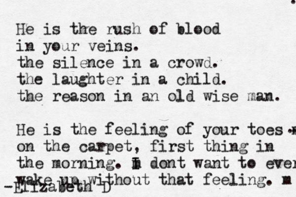 He is the rush of blood in your veins. the silence in a crowd. the laughter in a child. the reason in a n old wise man. He is the feeling of your toes m on the carpet, first thing in the morning. m I I dont want to ever wake up without that feeling. m -Elizabeth D .. . . 